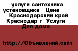    услуги сантехника установщика › Цена ­ 500 - Краснодарский край, Краснодар г. Услуги » Для дома   